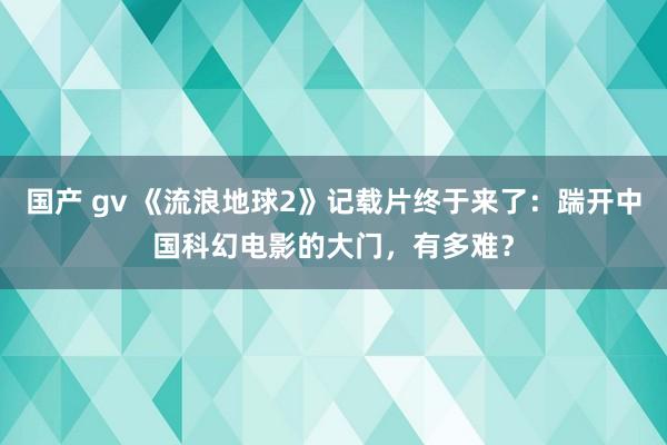 国产 gv 《流浪地球2》记载片终于来了：踹开中国科幻电影的大门，有多难？