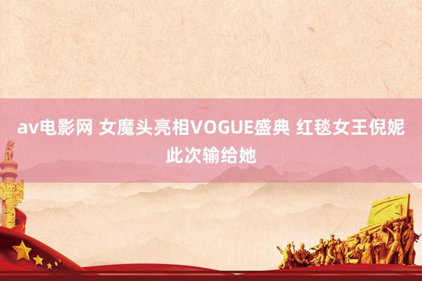 av电影网 女魔头亮相VOGUE盛典 红毯女王倪妮此次输给她