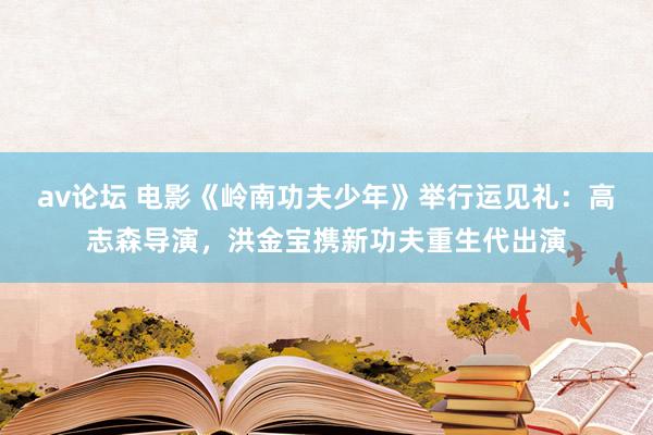 av论坛 电影《岭南功夫少年》举行运见礼：高志森导演，洪金宝携新功夫重生代出演