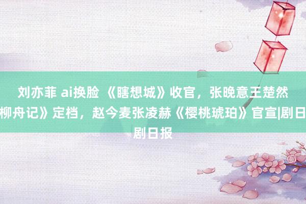 刘亦菲 ai换脸 《瞎想城》收官，张晚意王楚然《柳舟记》定档，赵今麦张凌赫《樱桃琥珀》官宣|剧日报