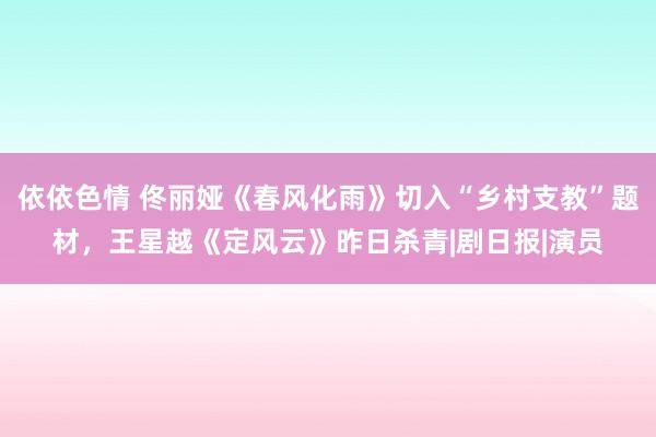 依依色情 佟丽娅《春风化雨》切入“乡村支教”题材，王星越《定风云》昨日杀青|剧日报|演员