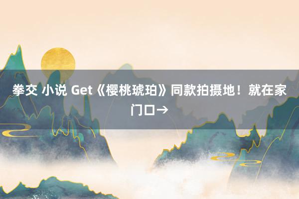 拳交 小说 Get《樱桃琥珀》同款拍摄地！就在家门口→