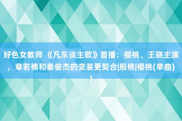 好色女教师 《凡东谈主歌》首播：樱桃、王骁主演，章若楠和秦俊杰的变装更契合|殷桃|樱桃(单曲)