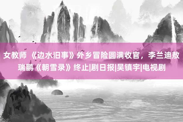 女教师 《边水旧事》外乡冒险圆满收官，李兰迪敖瑞鹏《朝雪录》终止|剧日报|吴镇宇|电视剧