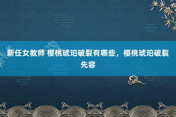 新任女教师 樱桃琥珀破裂有哪些，樱桃琥珀破裂先容