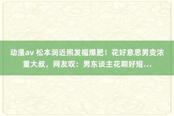 动漫av 松本润近照发福爆肥！花好意思男变浓重大叔，网友叹：男东谈主花期好短…