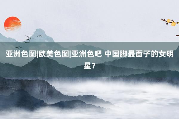 亚洲色图|欧美色图|亚洲色吧 中国脚最面子的女明星？