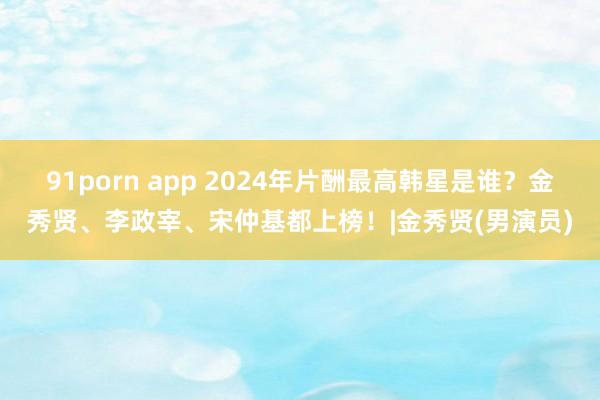 91porn app 2024年片酬最高韩星是谁？金秀贤、李政宰、宋仲基都上榜！|金秀贤(男演员)