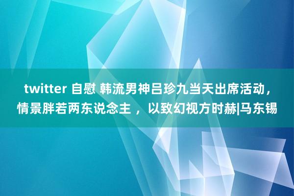 twitter 自慰 韩流男神吕珍九当天出席活动，情景胖若两东说念主 ，以致幻视方时赫|马东锡