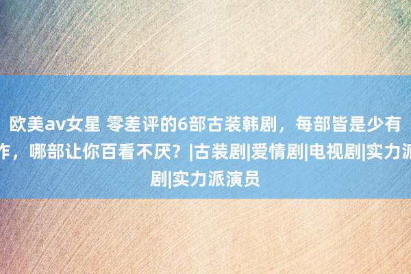 欧美av女星 零差评的6部古装韩剧，每部皆是少有的神作，哪部让你百看不厌？|古装剧|爱情剧|电视剧|实力派演员