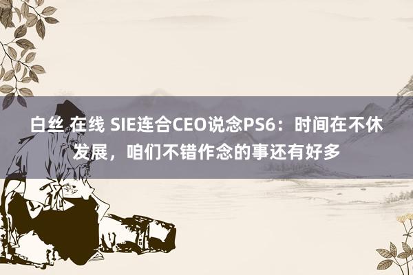 白丝 在线 SIE连合CEO说念PS6：时间在不休发展，咱们不错作念的事还有好多