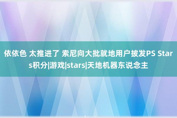 依依色 太推进了 索尼向大批就地用户披发PS Stars积分|游戏|stars|天地机器东说念主