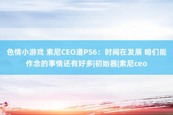 色情小游戏 索尼CEO道PS6：时间在发展 咱们能作念的事情还有好多|初始器|索尼ceo