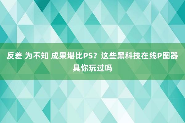 反差 为不知 成果堪比PS？这些黑科技在线P图器具你玩过吗