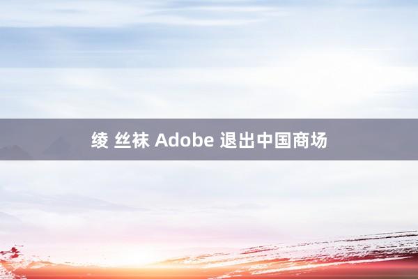 绫 丝袜 Adobe 退出中国商场