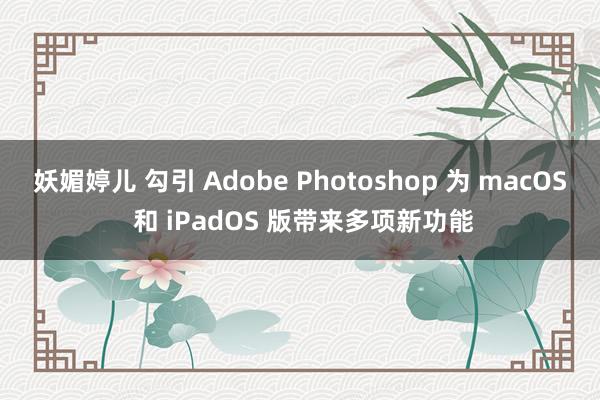 妖媚婷儿 勾引 Adobe Photoshop 为 macOS 和 iPadOS 版带来多项新功能