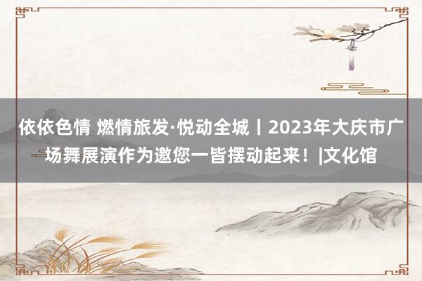 依依色情 燃情旅发·悦动全城丨2023年大庆市广场舞展演作为邀您一皆摆动起来！|文化馆