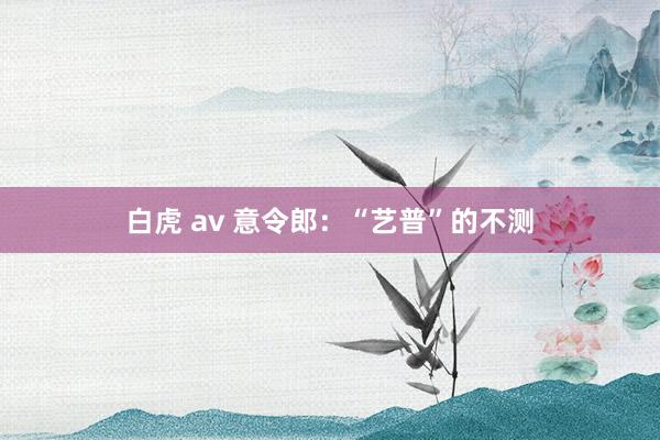 白虎 av 意令郎：“艺普”的不测