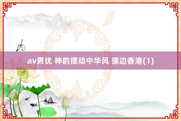 av男优 神韵摆动中华风 擦边香港(1)