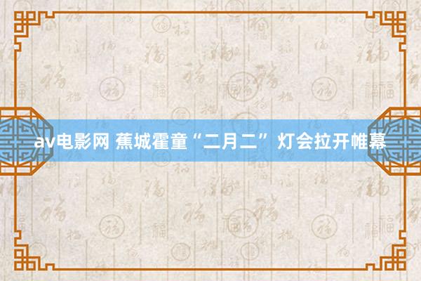 av电影网 蕉城霍童“二月二” 灯会拉开帷幕