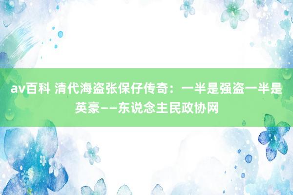 av百科 清代海盗张保仔传奇：一半是强盗一半是英豪——东说念主民政协网